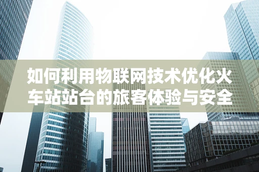 如何利用物联网技术优化火车站站台的旅客体验与安全管理？