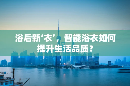浴后新‘衣’，智能浴衣如何提升生活品质？