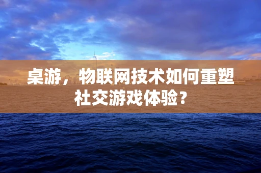 桌游，物联网技术如何重塑社交游戏体验？