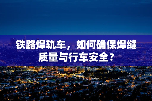 铁路焊轨车，如何确保焊缝质量与行车安全？