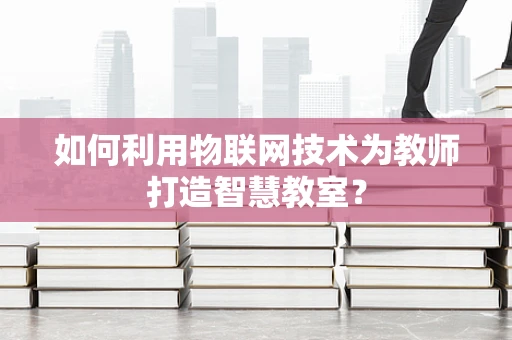 如何利用物联网技术为教师打造智慧教室？