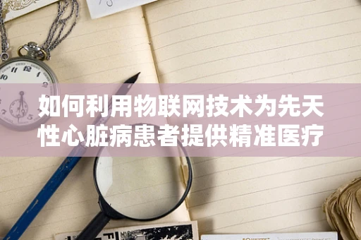 如何利用物联网技术为先天性心脏病患者提供精准医疗监测？
