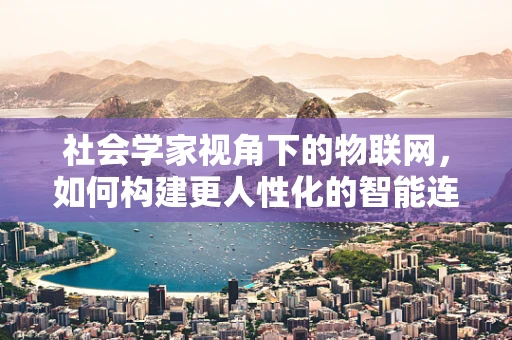 社会学家视角下的物联网，如何构建更人性化的智能连接？