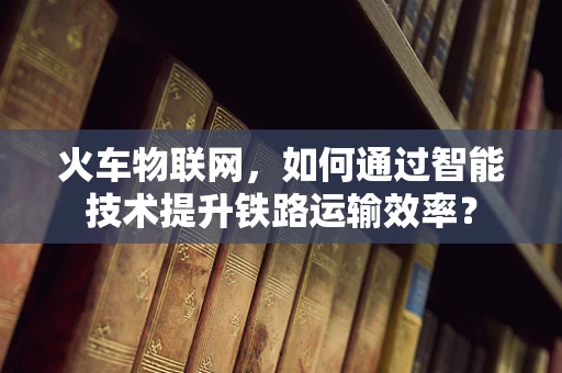 火车物联网，如何通过智能技术提升铁路运输效率？
