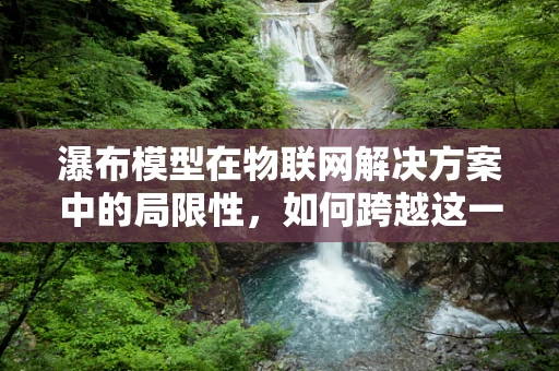 瀑布模型在物联网解决方案中的局限性，如何跨越这一挑战？