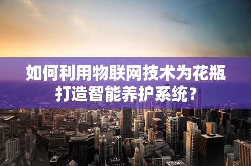 如何利用物联网技术为花瓶打造智能养护系统？
