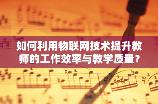 如何利用物联网技术提升教师的工作效率与教学质量？