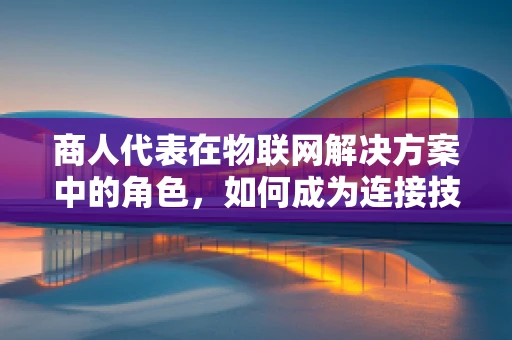 商人代表在物联网解决方案中的角色，如何成为连接技术与市场的桥梁？