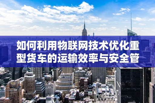 如何利用物联网技术优化重型货车的运输效率与安全管理？