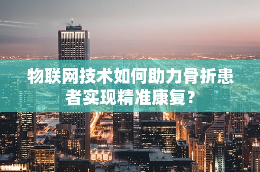 物联网技术如何助力骨折患者实现精准康复？