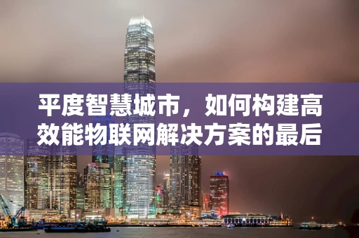 平度智慧城市，如何构建高效能物联网解决方案的最后一公里？
