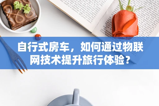 自行式房车，如何通过物联网技术提升旅行体验？