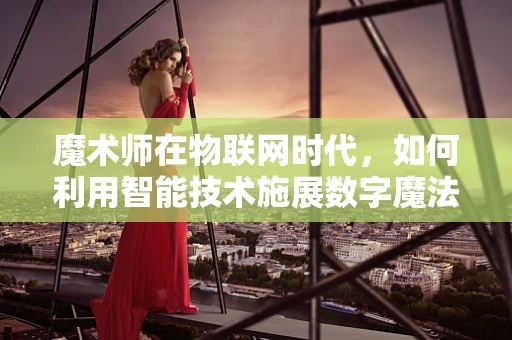 魔术师在物联网时代，如何利用智能技术施展数字魔法？