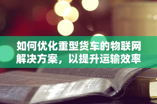 如何优化重型货车的物联网解决方案，以提升运输效率与安全性？