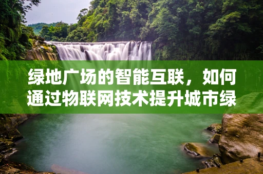 绿地广场的智能互联，如何通过物联网技术提升城市绿肺的效率与体验？