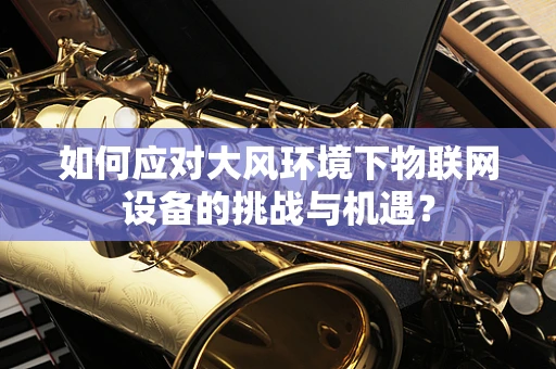 如何应对大风环境下物联网设备的挑战与机遇？