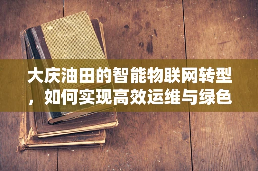大庆油田的智能物联网转型，如何实现高效运维与绿色发展？