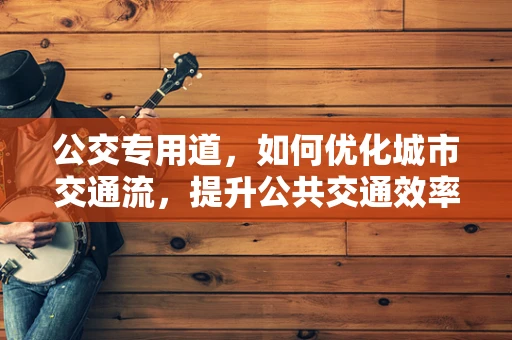 公交专用道，如何优化城市交通流，提升公共交通效率？