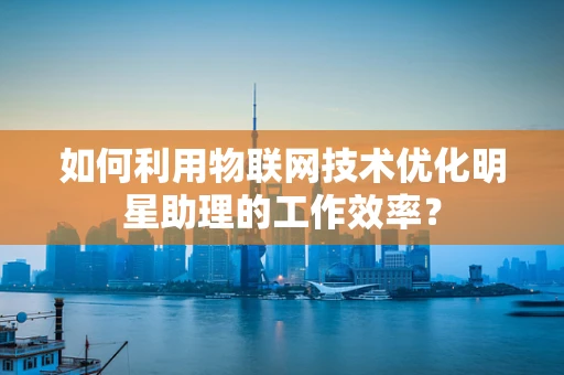 如何利用物联网技术优化明星助理的工作效率？