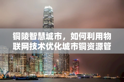 铜陵智慧城市，如何利用物联网技术优化城市铜资源管理？