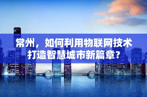 常州，如何利用物联网技术打造智慧城市新篇章？