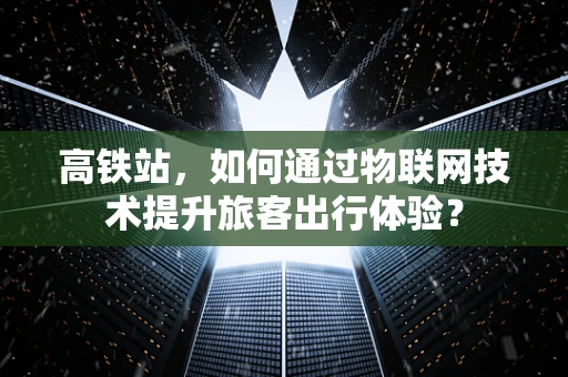 高铁站，如何通过物联网技术提升旅客出行体验？