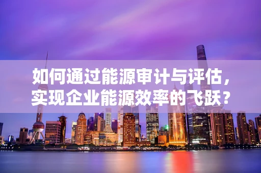 如何通过能源审计与评估，实现企业能源效率的飞跃？
