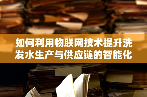 如何利用物联网技术提升洗发水生产与供应链的智能化？