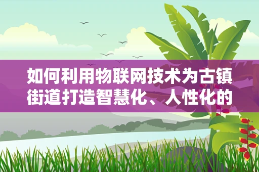 如何利用物联网技术为古镇街道打造智慧化、人性化的生活体验？