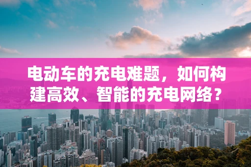 电动车的充电难题，如何构建高效、智能的充电网络？