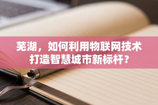 芜湖，如何利用物联网技术打造智慧城市新标杆？