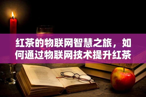 红茶的物联网智慧之旅，如何通过物联网技术提升红茶的保鲜与品质？