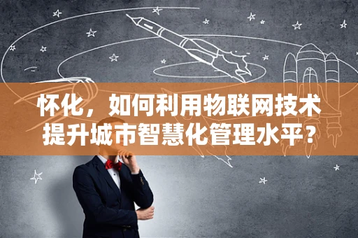 怀化，如何利用物联网技术提升城市智慧化管理水平？