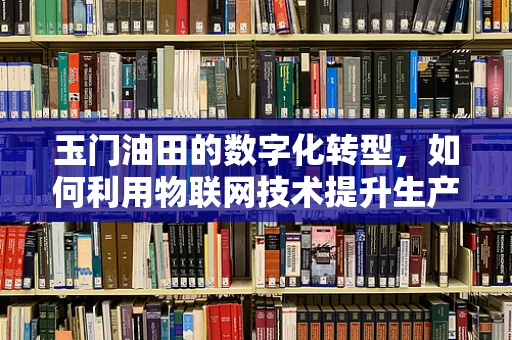 玉门油田的数字化转型，如何利用物联网技术提升生产效率？