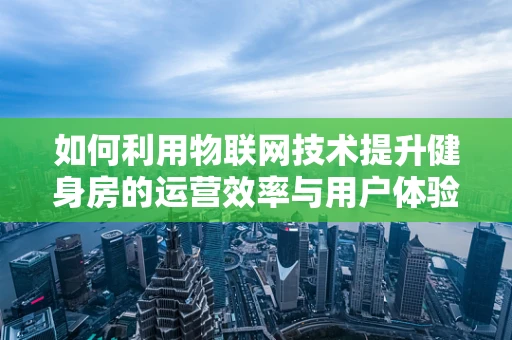 如何利用物联网技术提升健身房的运营效率与用户体验？