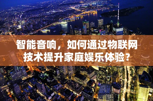 智能音响，如何通过物联网技术提升家庭娱乐体验？
