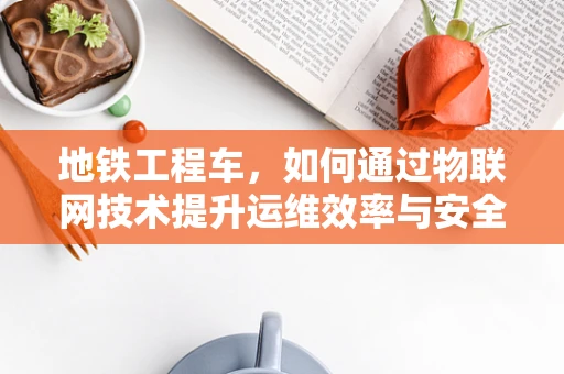 地铁工程车，如何通过物联网技术提升运维效率与安全性？