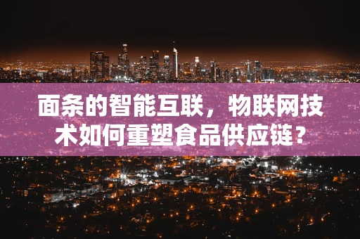 面条的智能互联，物联网技术如何重塑食品供应链？