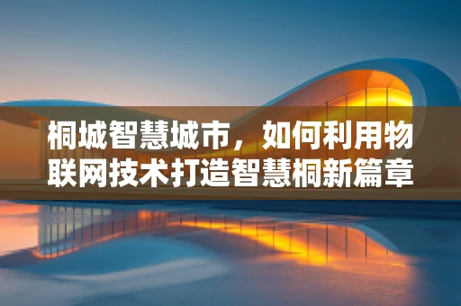 桐城智慧城市，如何利用物联网技术打造智慧桐新篇章？