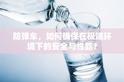 防弹车，如何确保在极端环境下的安全与性能？
