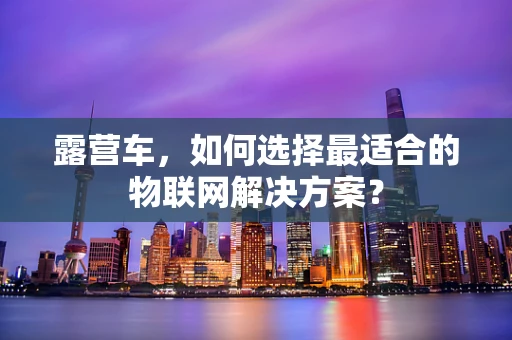 露营车，如何选择最适合的物联网解决方案？