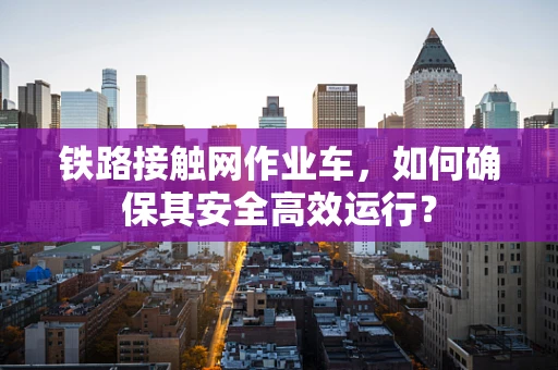 铁路接触网作业车，如何确保其安全高效运行？