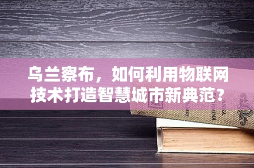 乌兰察布，如何利用物联网技术打造智慧城市新典范？