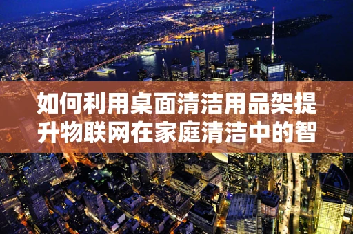 如何利用桌面清洁用品架提升物联网在家庭清洁中的智能化水平？