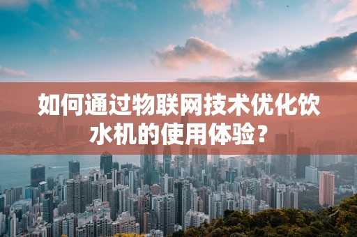 如何通过物联网技术优化饮水机的使用体验？