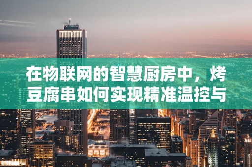 在物联网的智慧厨房中，烤豆腐串如何实现精准温控与智能烹饪？