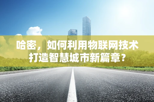 哈密，如何利用物联网技术打造智慧城市新篇章？