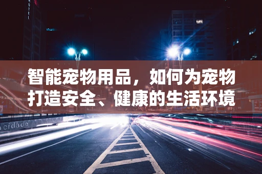 智能宠物用品，如何为宠物打造安全、健康的生活环境？