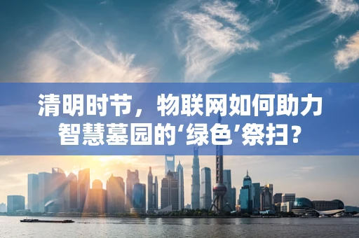 清明时节，物联网如何助力智慧墓园的‘绿色’祭扫？