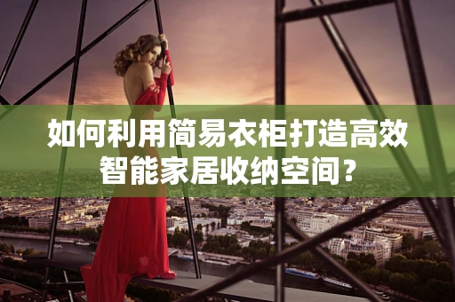如何利用简易衣柜打造高效智能家居收纳空间？